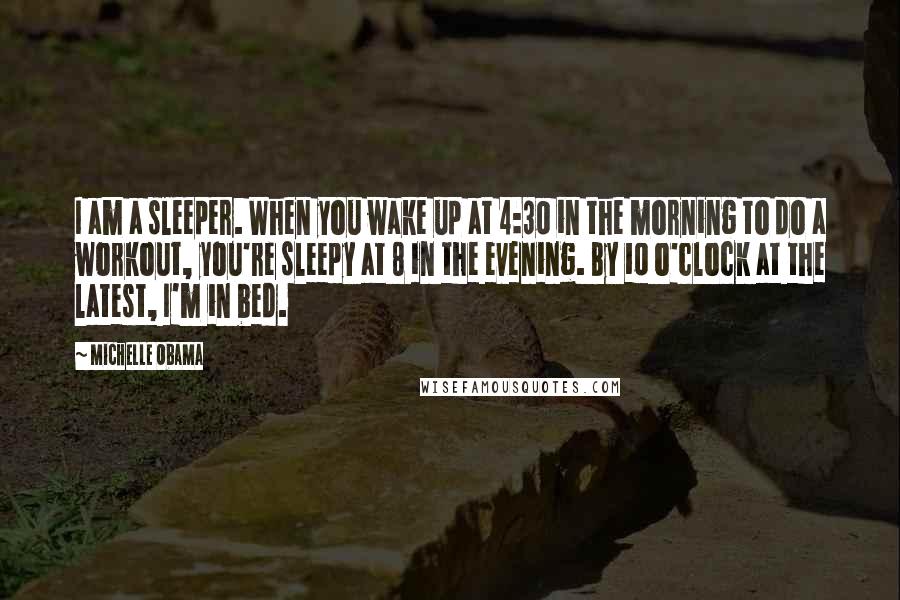 Michelle Obama Quotes: I am a sleeper. When you wake up at 4:30 in the morning to do a workout, you're sleepy at 8 in the evening. By 10 o'clock at the latest, I'm in bed.