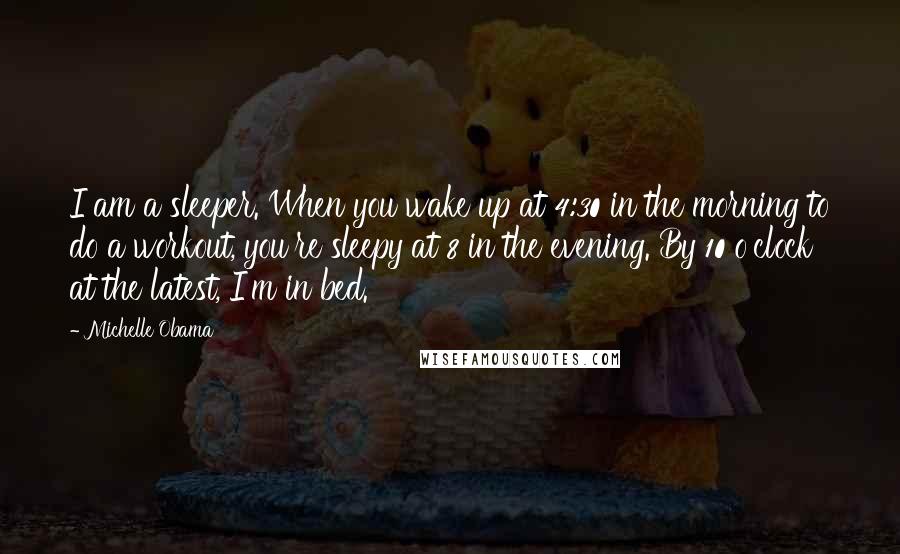 Michelle Obama Quotes: I am a sleeper. When you wake up at 4:30 in the morning to do a workout, you're sleepy at 8 in the evening. By 10 o'clock at the latest, I'm in bed.