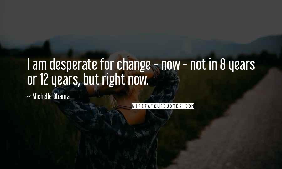 Michelle Obama Quotes: I am desperate for change - now - not in 8 years or 12 years, but right now.