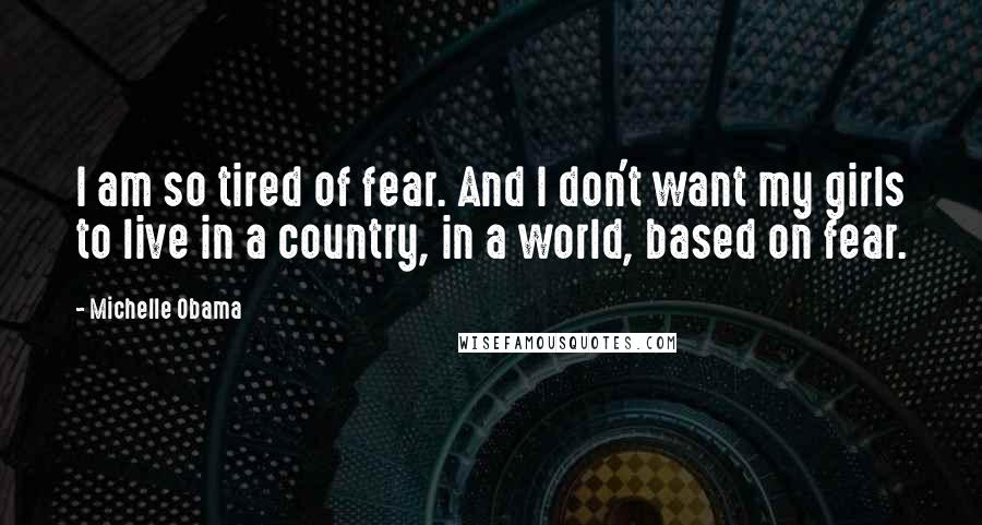 Michelle Obama Quotes: I am so tired of fear. And I don't want my girls to live in a country, in a world, based on fear.