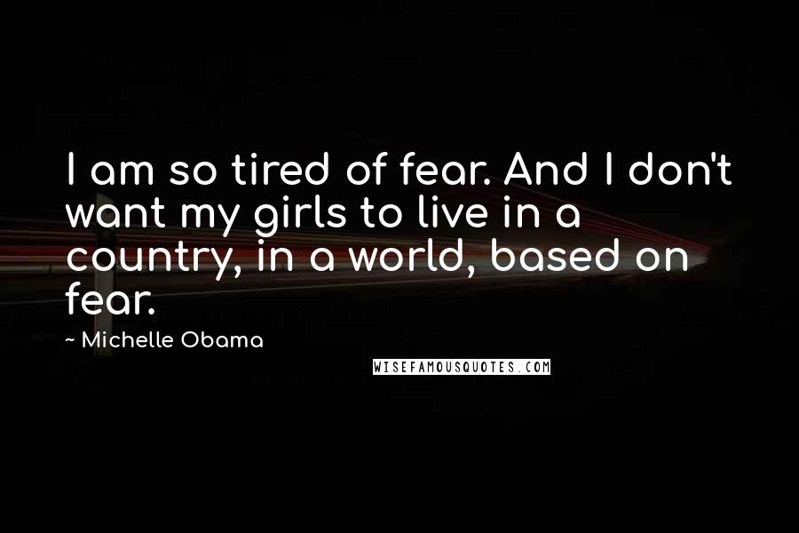 Michelle Obama Quotes: I am so tired of fear. And I don't want my girls to live in a country, in a world, based on fear.