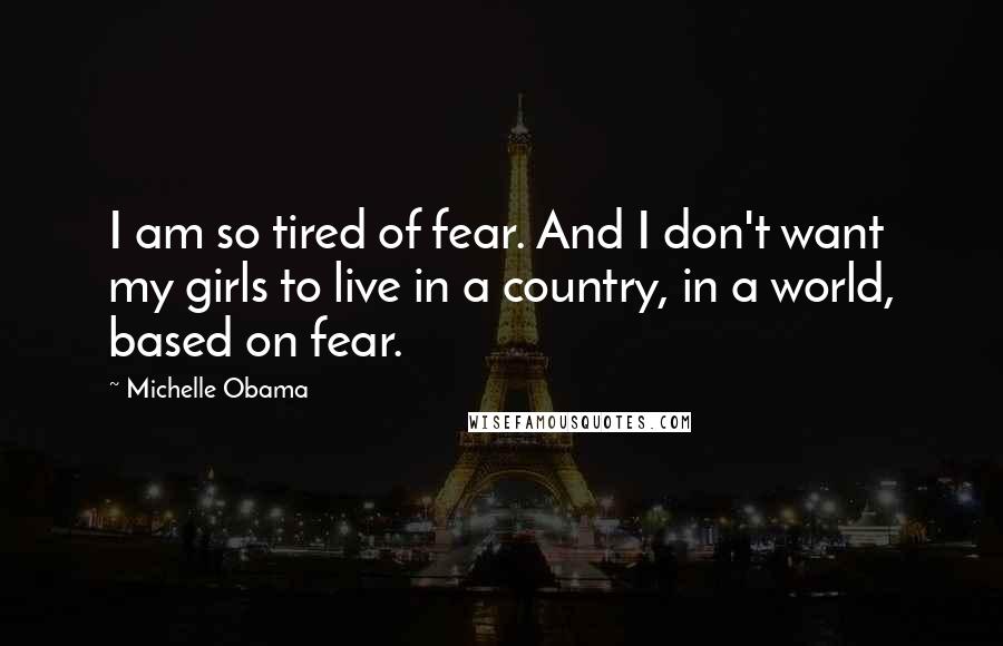 Michelle Obama Quotes: I am so tired of fear. And I don't want my girls to live in a country, in a world, based on fear.