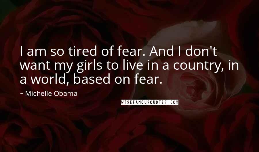 Michelle Obama Quotes: I am so tired of fear. And I don't want my girls to live in a country, in a world, based on fear.