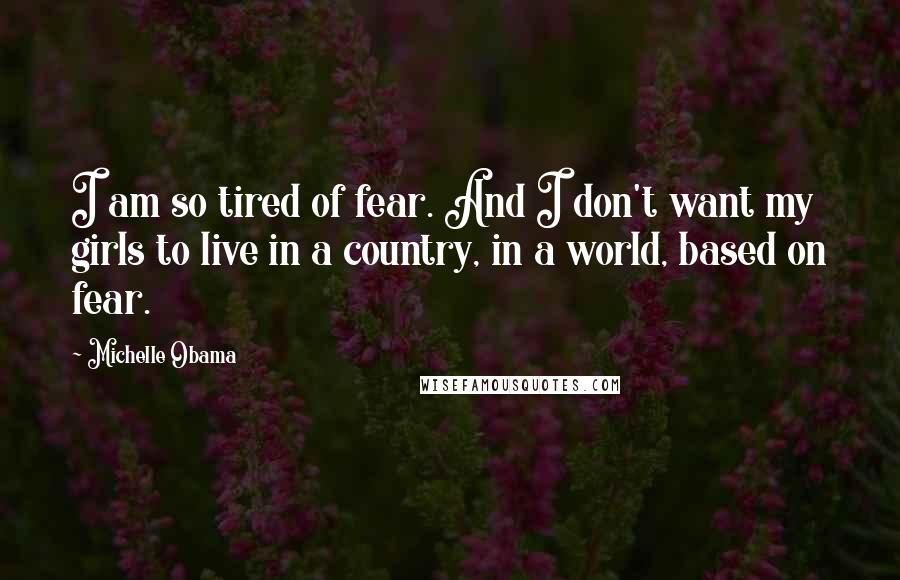 Michelle Obama Quotes: I am so tired of fear. And I don't want my girls to live in a country, in a world, based on fear.