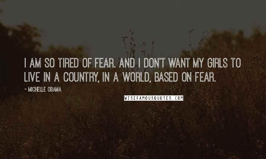 Michelle Obama Quotes: I am so tired of fear. And I don't want my girls to live in a country, in a world, based on fear.