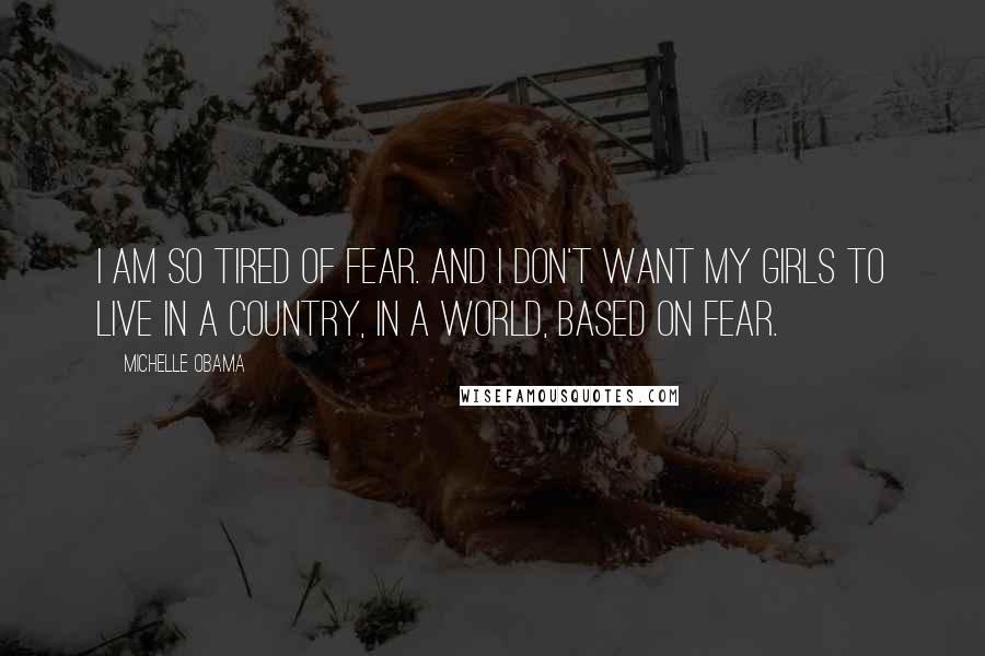 Michelle Obama Quotes: I am so tired of fear. And I don't want my girls to live in a country, in a world, based on fear.