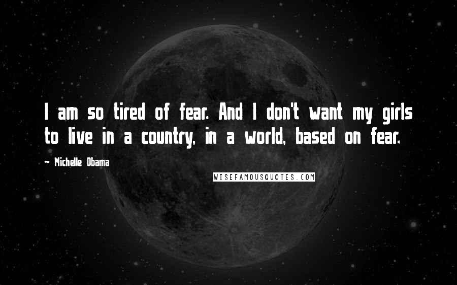 Michelle Obama Quotes: I am so tired of fear. And I don't want my girls to live in a country, in a world, based on fear.
