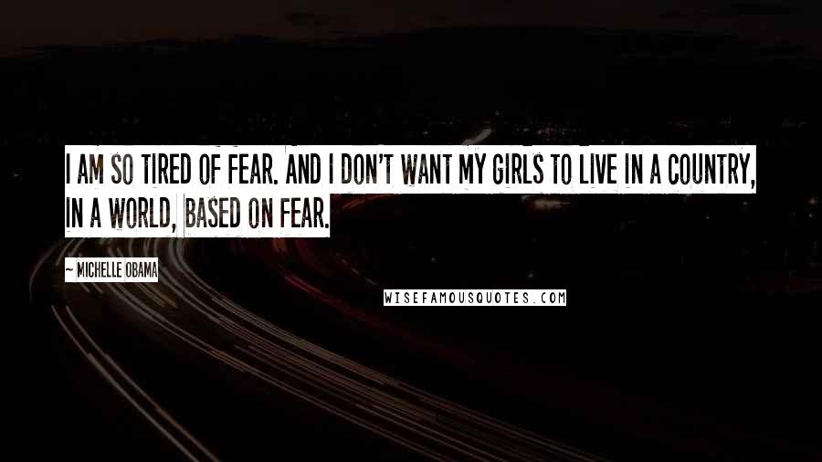 Michelle Obama Quotes: I am so tired of fear. And I don't want my girls to live in a country, in a world, based on fear.