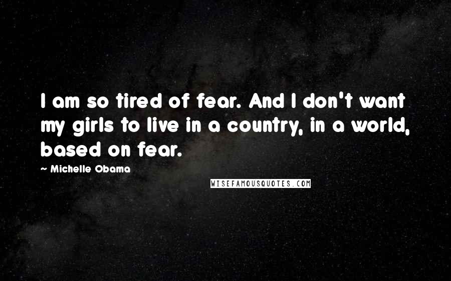 Michelle Obama Quotes: I am so tired of fear. And I don't want my girls to live in a country, in a world, based on fear.