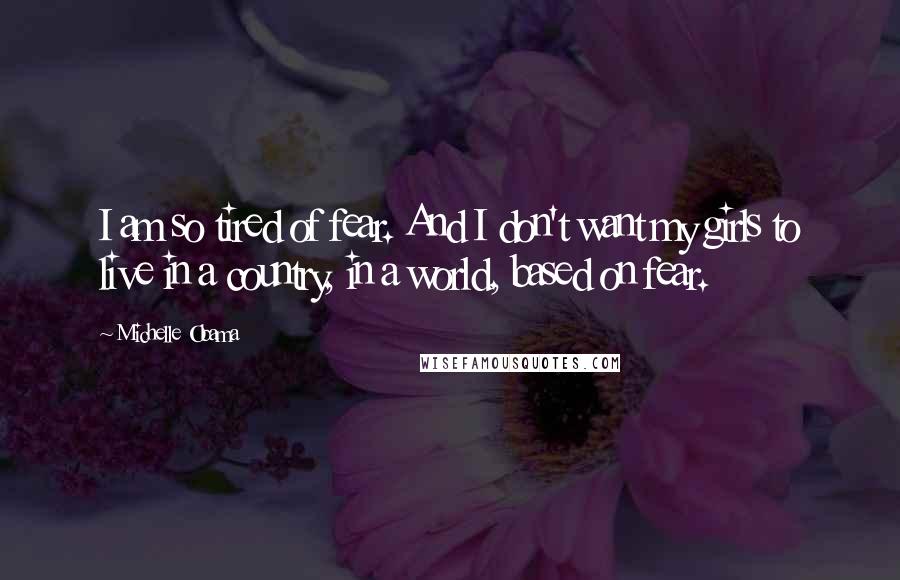 Michelle Obama Quotes: I am so tired of fear. And I don't want my girls to live in a country, in a world, based on fear.