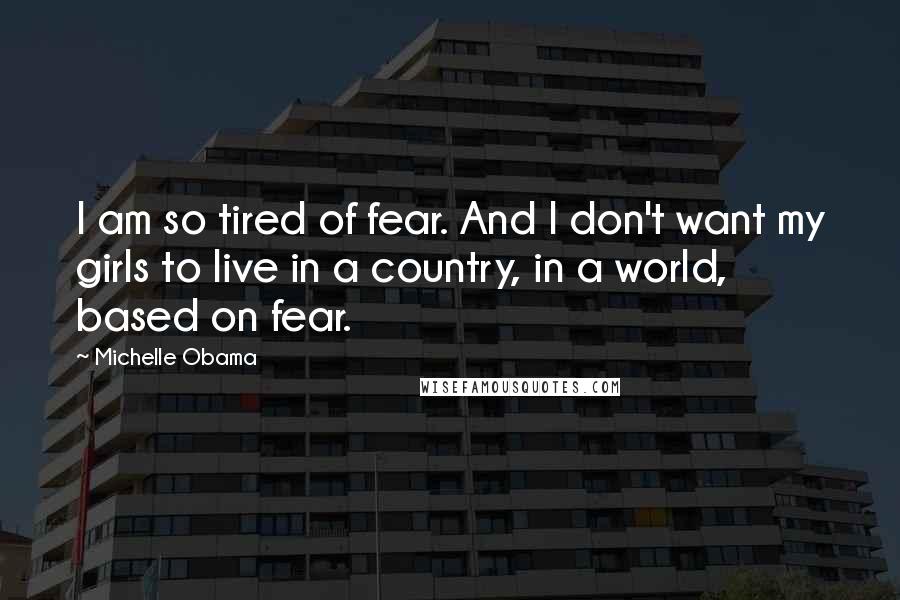 Michelle Obama Quotes: I am so tired of fear. And I don't want my girls to live in a country, in a world, based on fear.