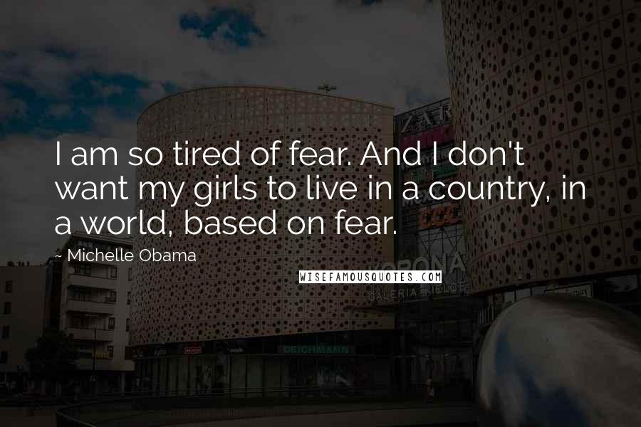 Michelle Obama Quotes: I am so tired of fear. And I don't want my girls to live in a country, in a world, based on fear.