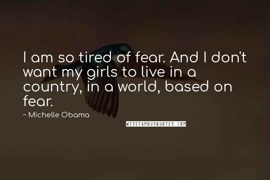 Michelle Obama Quotes: I am so tired of fear. And I don't want my girls to live in a country, in a world, based on fear.