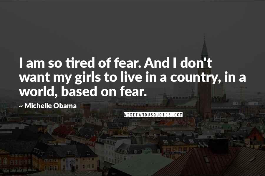 Michelle Obama Quotes: I am so tired of fear. And I don't want my girls to live in a country, in a world, based on fear.