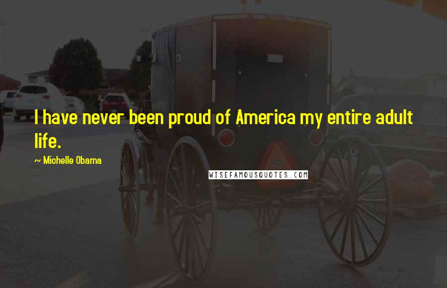 Michelle Obama Quotes: I have never been proud of America my entire adult life.