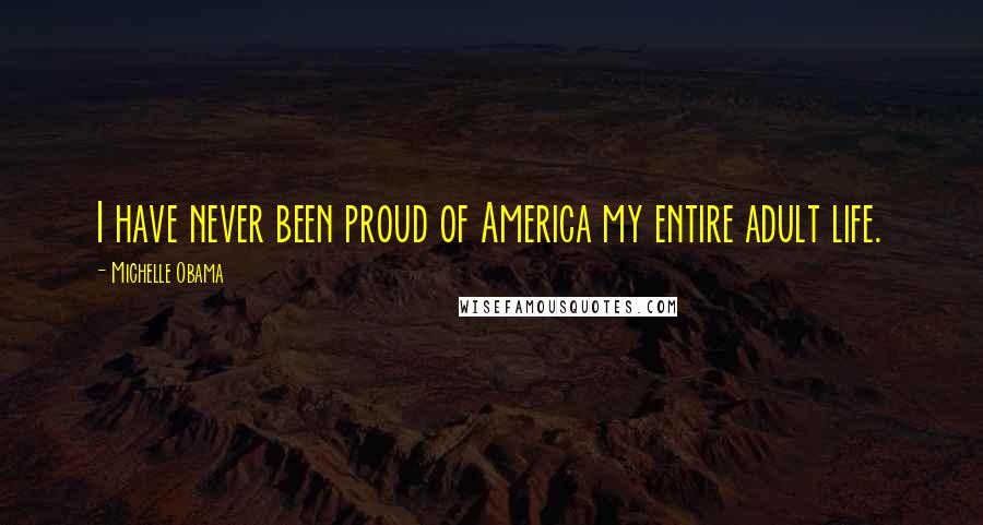 Michelle Obama Quotes: I have never been proud of America my entire adult life.