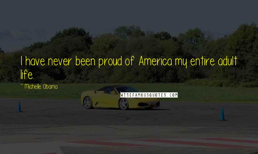Michelle Obama Quotes: I have never been proud of America my entire adult life.