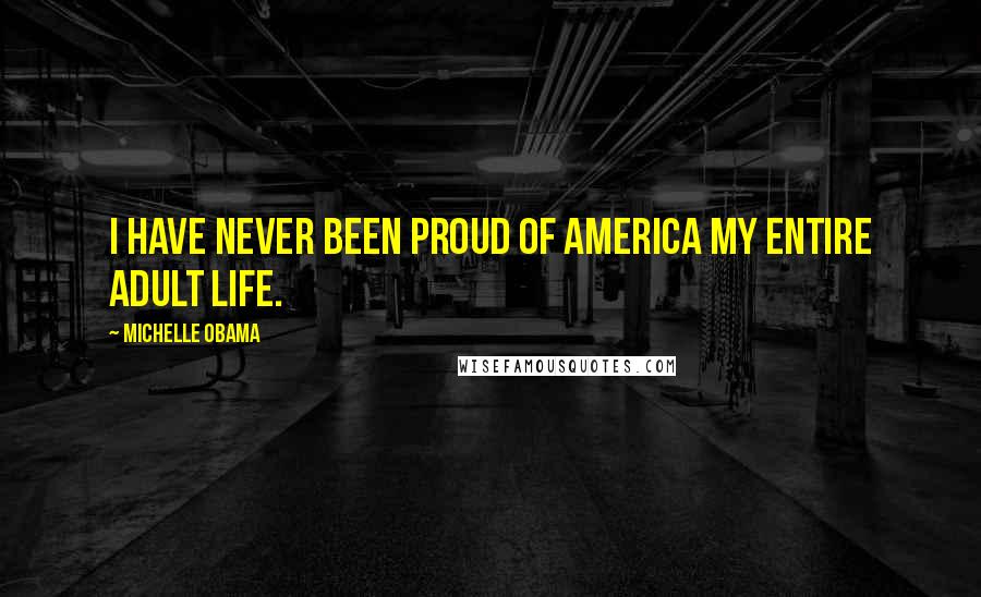 Michelle Obama Quotes: I have never been proud of America my entire adult life.