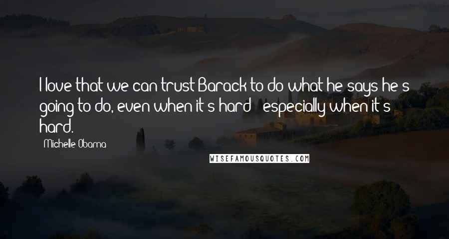 Michelle Obama Quotes: I love that we can trust Barack to do what he says he's going to do, even when it's hard - especially when it's hard.