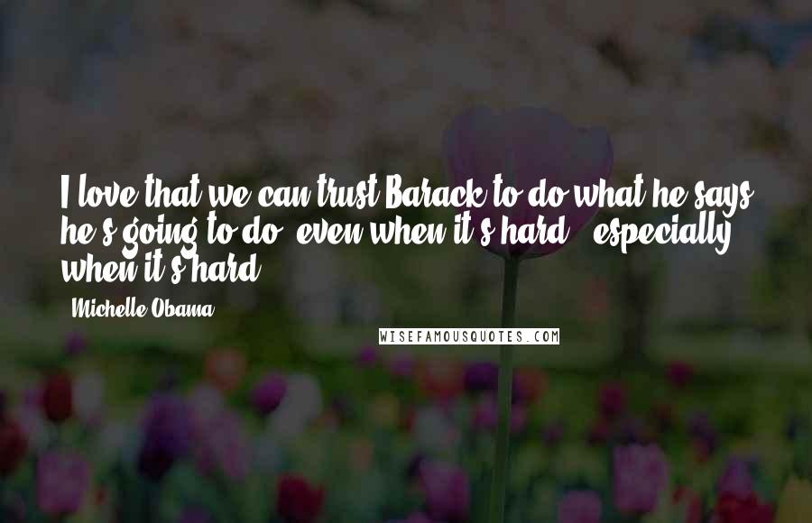 Michelle Obama Quotes: I love that we can trust Barack to do what he says he's going to do, even when it's hard - especially when it's hard.