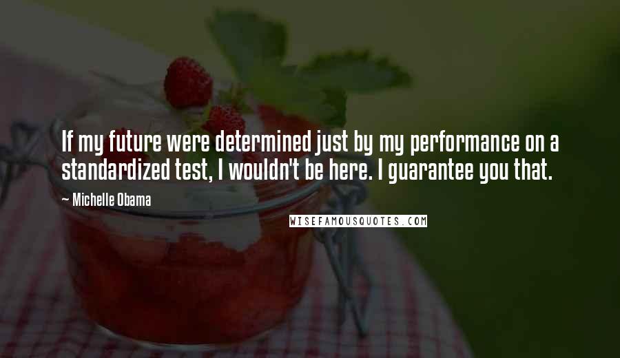 Michelle Obama Quotes: If my future were determined just by my performance on a standardized test, I wouldn't be here. I guarantee you that.