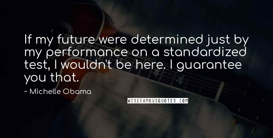 Michelle Obama Quotes: If my future were determined just by my performance on a standardized test, I wouldn't be here. I guarantee you that.