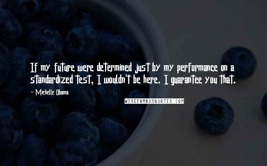 Michelle Obama Quotes: If my future were determined just by my performance on a standardized test, I wouldn't be here. I guarantee you that.