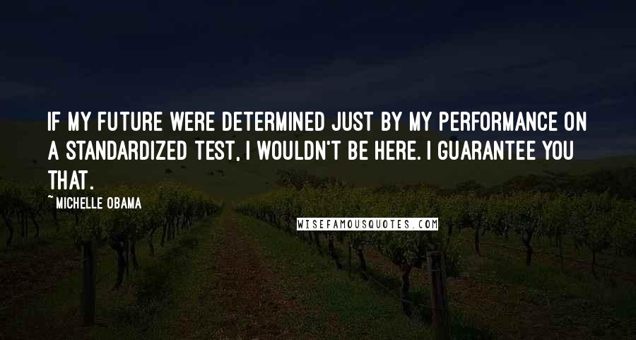 Michelle Obama Quotes: If my future were determined just by my performance on a standardized test, I wouldn't be here. I guarantee you that.