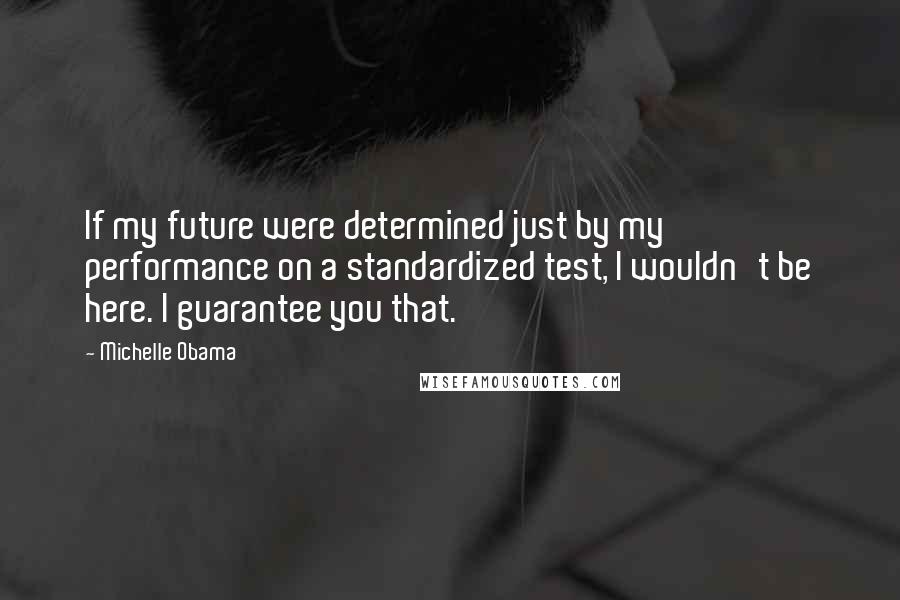 Michelle Obama Quotes: If my future were determined just by my performance on a standardized test, I wouldn't be here. I guarantee you that.