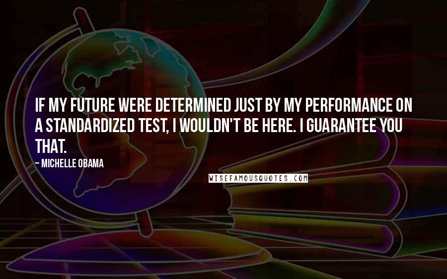 Michelle Obama Quotes: If my future were determined just by my performance on a standardized test, I wouldn't be here. I guarantee you that.