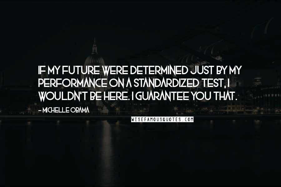 Michelle Obama Quotes: If my future were determined just by my performance on a standardized test, I wouldn't be here. I guarantee you that.