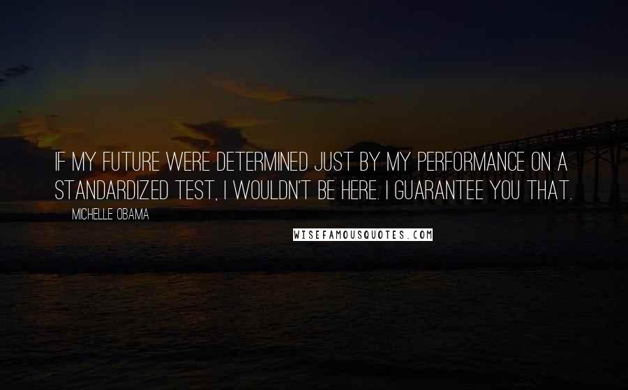 Michelle Obama Quotes: If my future were determined just by my performance on a standardized test, I wouldn't be here. I guarantee you that.