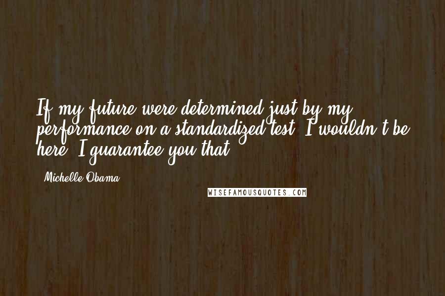 Michelle Obama Quotes: If my future were determined just by my performance on a standardized test, I wouldn't be here. I guarantee you that.