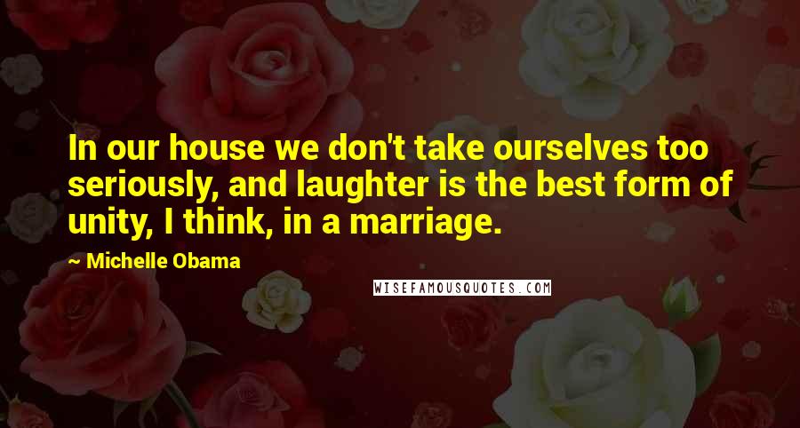 Michelle Obama Quotes: In our house we don't take ourselves too seriously, and laughter is the best form of unity, I think, in a marriage.