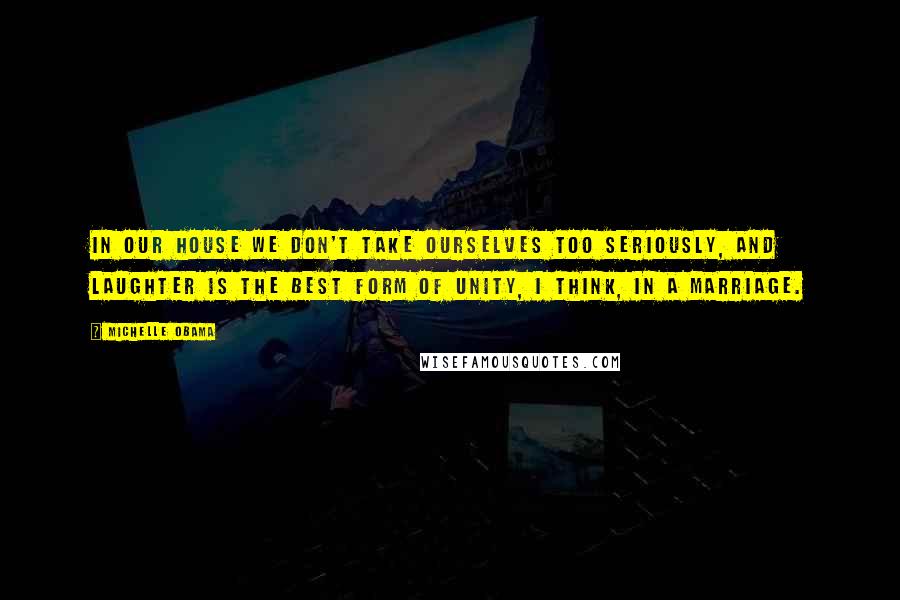 Michelle Obama Quotes: In our house we don't take ourselves too seriously, and laughter is the best form of unity, I think, in a marriage.