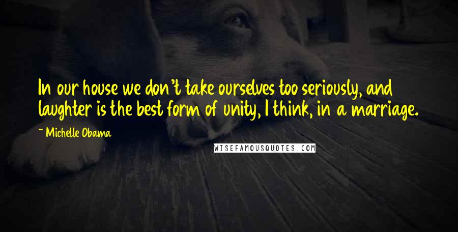 Michelle Obama Quotes: In our house we don't take ourselves too seriously, and laughter is the best form of unity, I think, in a marriage.