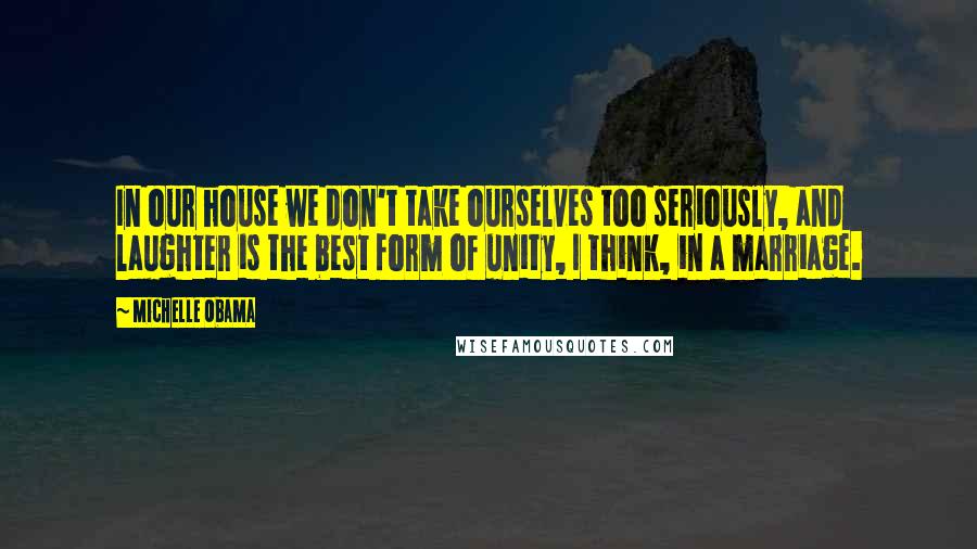 Michelle Obama Quotes: In our house we don't take ourselves too seriously, and laughter is the best form of unity, I think, in a marriage.