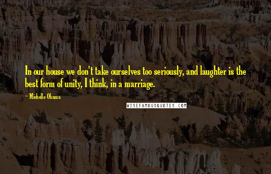 Michelle Obama Quotes: In our house we don't take ourselves too seriously, and laughter is the best form of unity, I think, in a marriage.