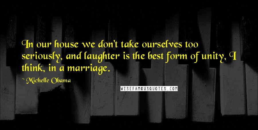 Michelle Obama Quotes: In our house we don't take ourselves too seriously, and laughter is the best form of unity, I think, in a marriage.