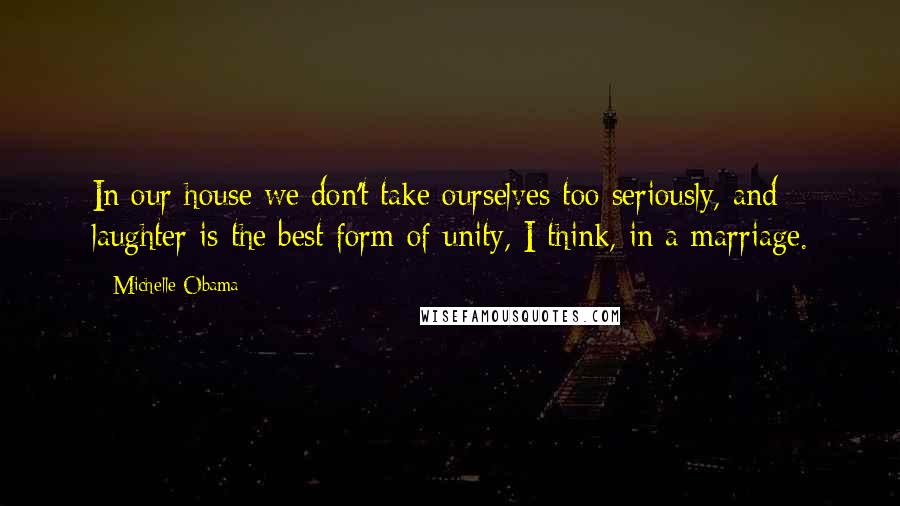 Michelle Obama Quotes: In our house we don't take ourselves too seriously, and laughter is the best form of unity, I think, in a marriage.