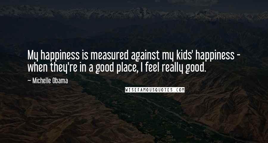Michelle Obama Quotes: My happiness is measured against my kids' happiness - when they're in a good place, I feel really good.