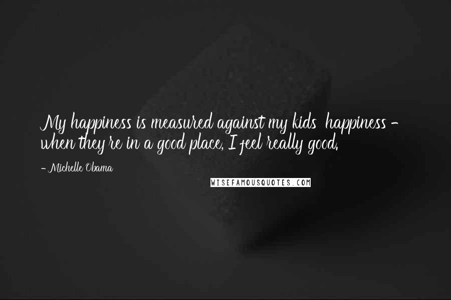 Michelle Obama Quotes: My happiness is measured against my kids' happiness - when they're in a good place, I feel really good.