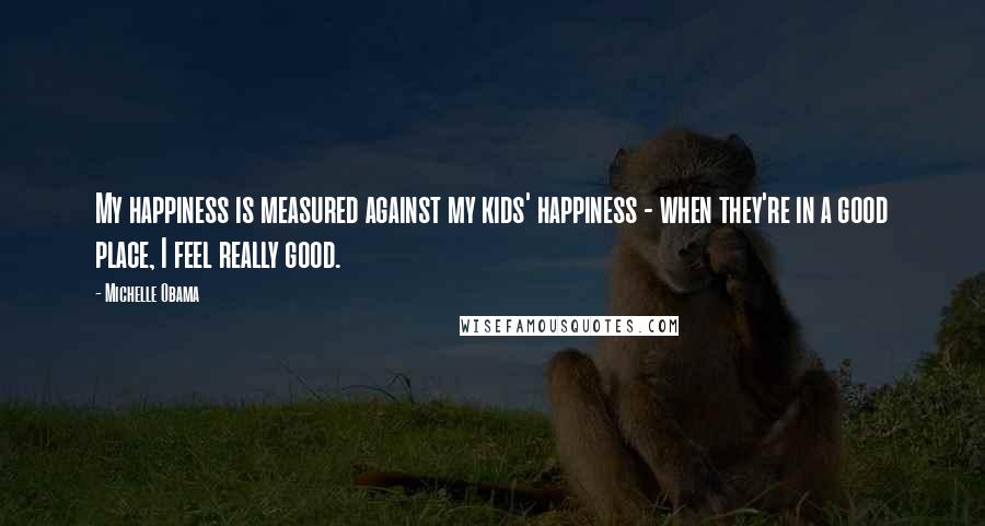 Michelle Obama Quotes: My happiness is measured against my kids' happiness - when they're in a good place, I feel really good.