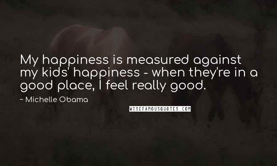 Michelle Obama Quotes: My happiness is measured against my kids' happiness - when they're in a good place, I feel really good.