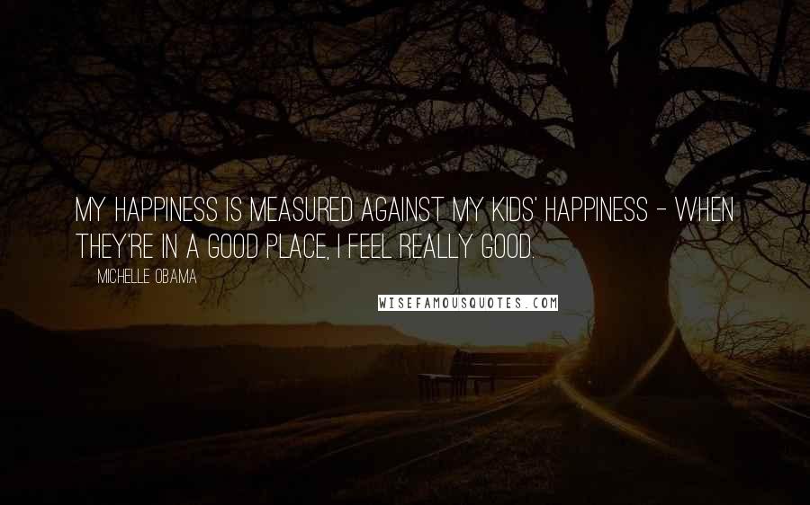 Michelle Obama Quotes: My happiness is measured against my kids' happiness - when they're in a good place, I feel really good.