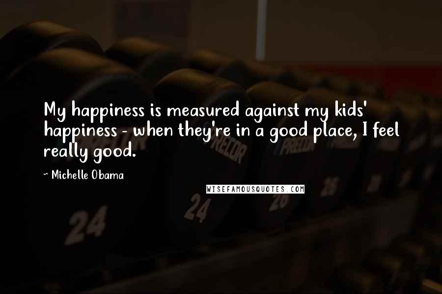 Michelle Obama Quotes: My happiness is measured against my kids' happiness - when they're in a good place, I feel really good.