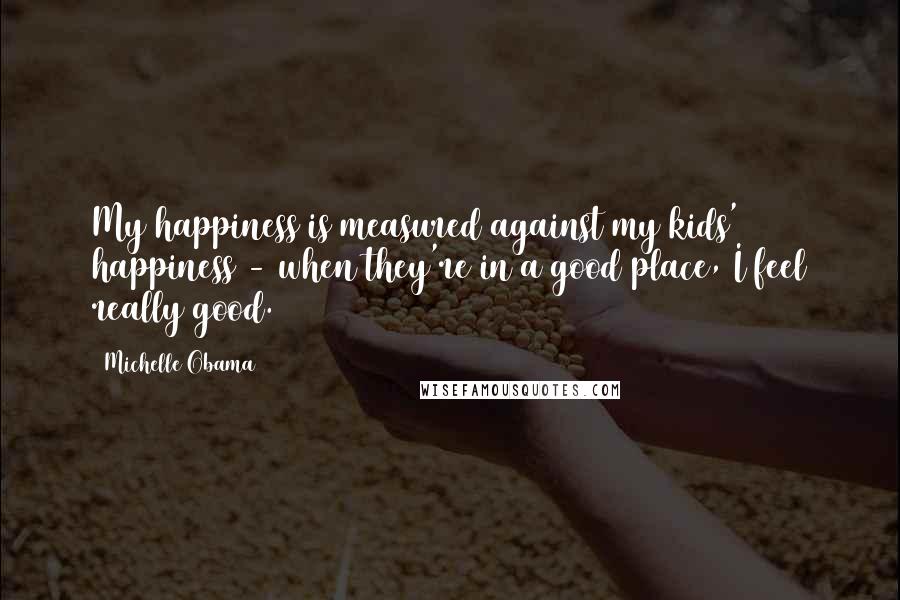 Michelle Obama Quotes: My happiness is measured against my kids' happiness - when they're in a good place, I feel really good.