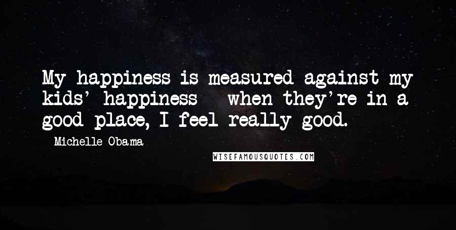 Michelle Obama Quotes: My happiness is measured against my kids' happiness - when they're in a good place, I feel really good.