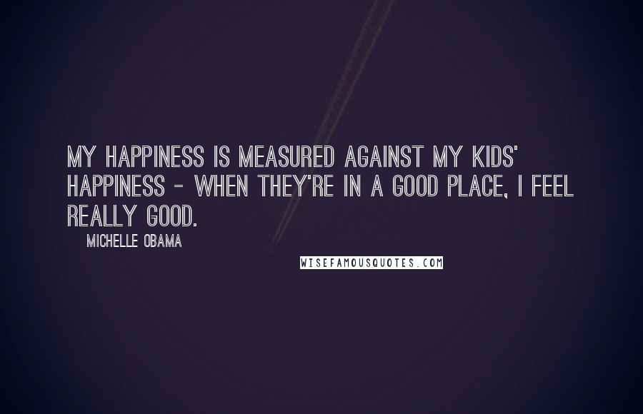 Michelle Obama Quotes: My happiness is measured against my kids' happiness - when they're in a good place, I feel really good.