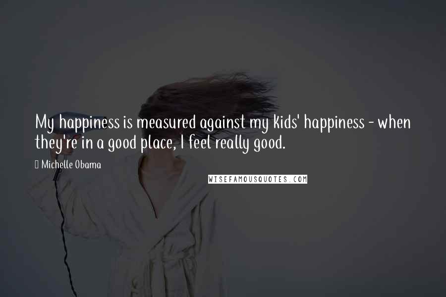 Michelle Obama Quotes: My happiness is measured against my kids' happiness - when they're in a good place, I feel really good.